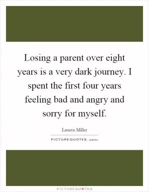 Losing a parent over eight years is a very dark journey. I spent the first four years feeling bad and angry and sorry for myself Picture Quote #1