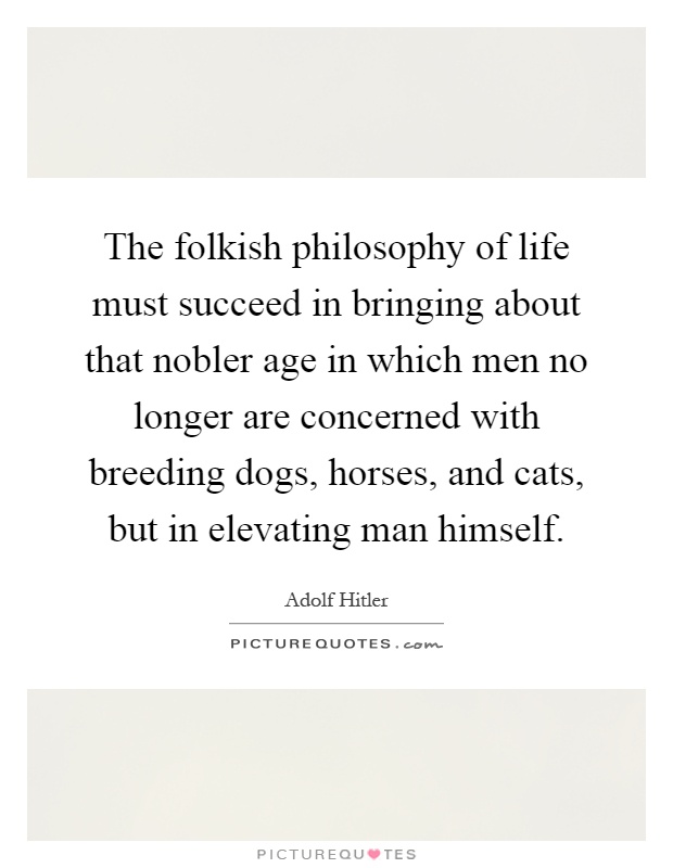 The folkish philosophy of life must succeed in bringing about that nobler age in which men no longer are concerned with breeding dogs, horses, and cats, but in elevating man himself Picture Quote #1