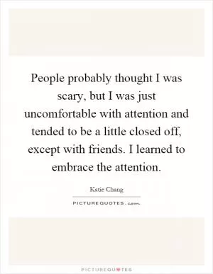 People probably thought I was scary, but I was just uncomfortable with attention and tended to be a little closed off, except with friends. I learned to embrace the attention Picture Quote #1