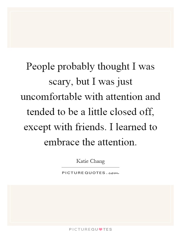People probably thought I was scary, but I was just uncomfortable with attention and tended to be a little closed off, except with friends. I learned to embrace the attention Picture Quote #1