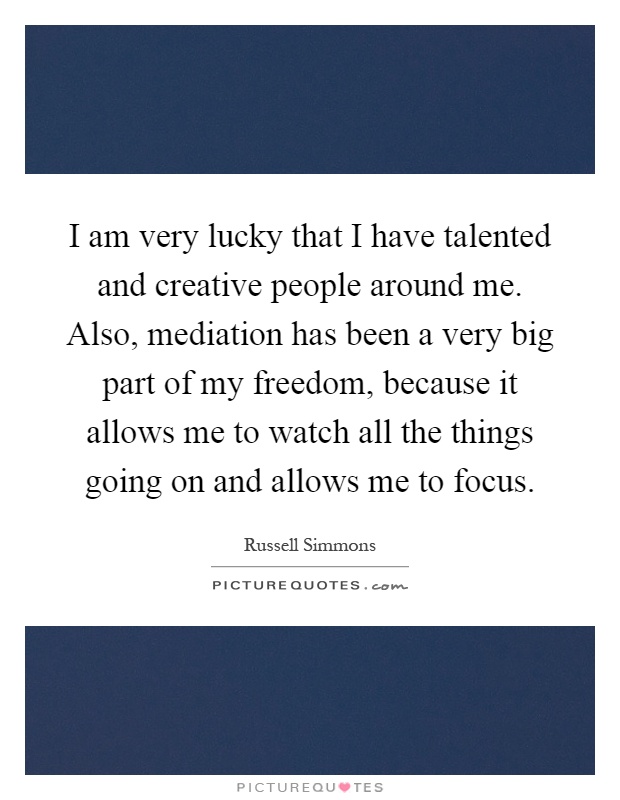 I am very lucky that I have talented and creative people around me. Also, mediation has been a very big part of my freedom, because it allows me to watch all the things going on and allows me to focus Picture Quote #1