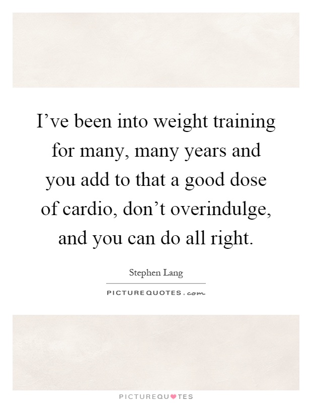 I've been into weight training for many, many years and you add to that a good dose of cardio, don't overindulge, and you can do all right Picture Quote #1