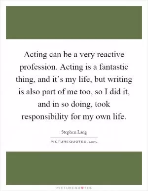 Acting can be a very reactive profession. Acting is a fantastic thing, and it’s my life, but writing is also part of me too, so I did it, and in so doing, took responsibility for my own life Picture Quote #1