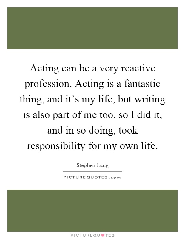 Acting can be a very reactive profession. Acting is a fantastic thing, and it's my life, but writing is also part of me too, so I did it, and in so doing, took responsibility for my own life Picture Quote #1