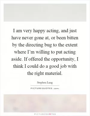 I am very happy acting, and just have never gone at, or been bitten by the directing bug to the extent where I’m willing to put acting aside. If offered the opportunity, I think I could do a good job with the right material Picture Quote #1