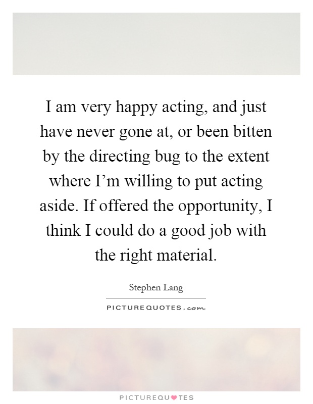 I am very happy acting, and just have never gone at, or been bitten by the directing bug to the extent where I'm willing to put acting aside. If offered the opportunity, I think I could do a good job with the right material Picture Quote #1