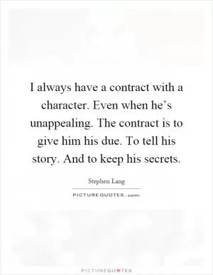 I always have a contract with a character. Even when he’s unappealing. The contract is to give him his due. To tell his story. And to keep his secrets Picture Quote #1