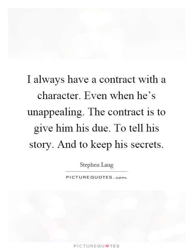 I always have a contract with a character. Even when he's unappealing. The contract is to give him his due. To tell his story. And to keep his secrets Picture Quote #1