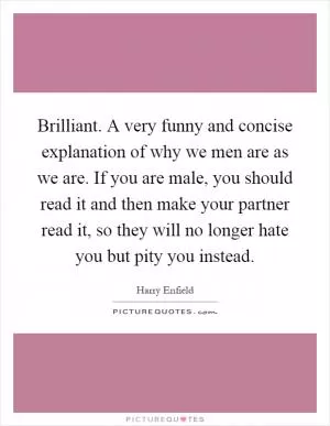Brilliant. A very funny and concise explanation of why we men are as we are. If you are male, you should read it and then make your partner read it, so they will no longer hate you but pity you instead Picture Quote #1