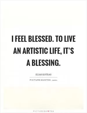 I feel blessed. To live an artistic life, it’s a blessing Picture Quote #1