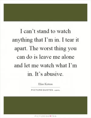 I can’t stand to watch anything that I’m in. I tear it apart. The worst thing you can do is leave me alone and let me watch what I’m in. It’s abusive Picture Quote #1
