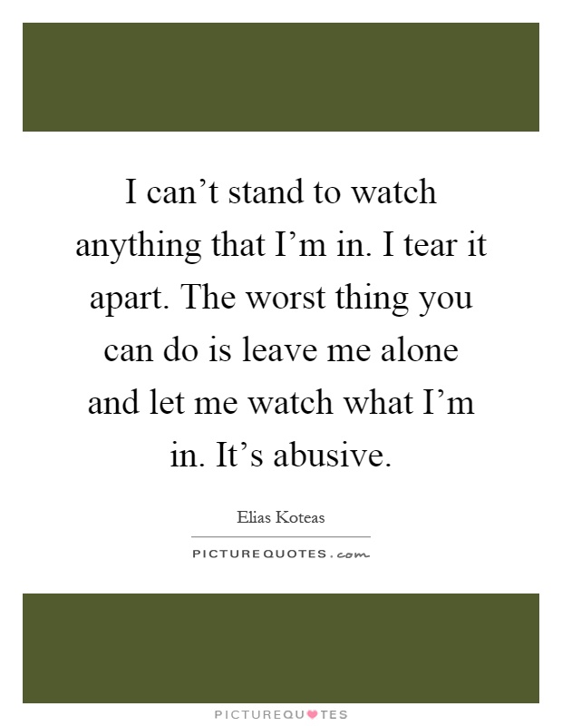 I can't stand to watch anything that I'm in. I tear it apart. The worst thing you can do is leave me alone and let me watch what I'm in. It's abusive Picture Quote #1