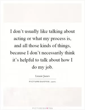 I don’t usually like talking about acting or what my process is, and all those kinds of things, because I don’t necessarily think it’s helpful to talk about how I do my job Picture Quote #1