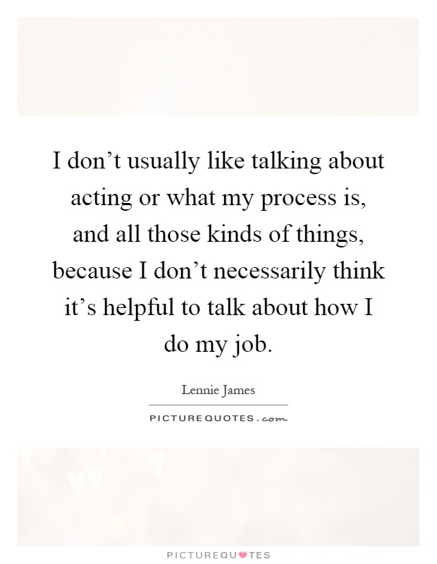 I don't usually like talking about acting or what my process is, and all those kinds of things, because I don't necessarily think it's helpful to talk about how I do my job Picture Quote #1