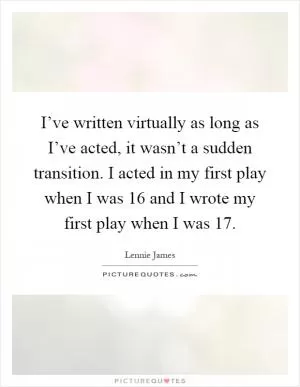 I’ve written virtually as long as I’ve acted, it wasn’t a sudden transition. I acted in my first play when I was 16 and I wrote my first play when I was 17 Picture Quote #1