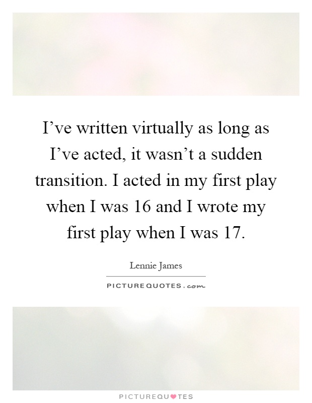 I've written virtually as long as I've acted, it wasn't a sudden transition. I acted in my first play when I was 16 and I wrote my first play when I was 17 Picture Quote #1