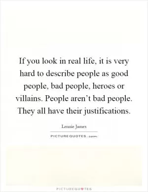 If you look in real life, it is very hard to describe people as good people, bad people, heroes or villains. People aren’t bad people. They all have their justifications Picture Quote #1