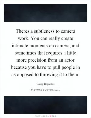 Theres a subtleness to camera work. You can really create intimate moments on camera, and sometimes that requires a little more precision from an actor because you have to pull people in as opposed to throwing it to them Picture Quote #1