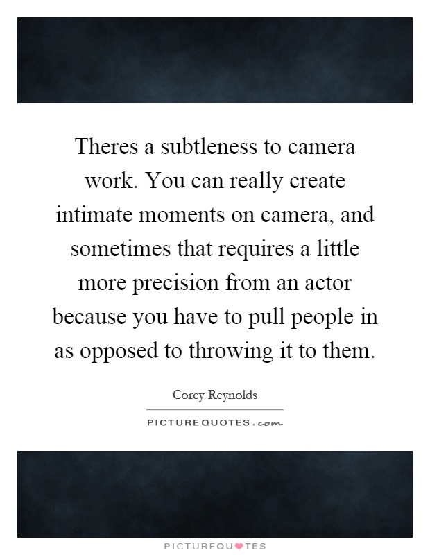 Theres a subtleness to camera work. You can really create intimate moments on camera, and sometimes that requires a little more precision from an actor because you have to pull people in as opposed to throwing it to them Picture Quote #1