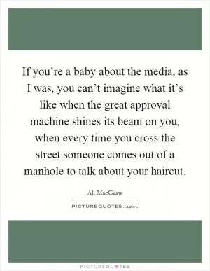 If you’re a baby about the media, as I was, you can’t imagine what it’s like when the great approval machine shines its beam on you, when every time you cross the street someone comes out of a manhole to talk about your haircut Picture Quote #1