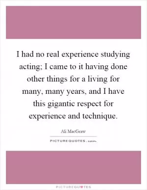 I had no real experience studying acting; I came to it having done other things for a living for many, many years, and I have this gigantic respect for experience and technique Picture Quote #1