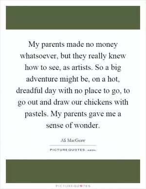 My parents made no money whatsoever, but they really knew how to see, as artists. So a big adventure might be, on a hot, dreadful day with no place to go, to go out and draw our chickens with pastels. My parents gave me a sense of wonder Picture Quote #1