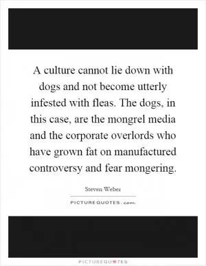 A culture cannot lie down with dogs and not become utterly infested with fleas. The dogs, in this case, are the mongrel media and the corporate overlords who have grown fat on manufactured controversy and fear mongering Picture Quote #1
