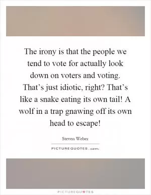 The irony is that the people we tend to vote for actually look down on voters and voting. That’s just idiotic, right? That’s like a snake eating its own tail! A wolf in a trap gnawing off its own head to escape! Picture Quote #1