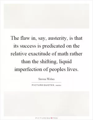 The flaw in, say, austerity, is that its success is predicated on the relative exactitude of math rather than the shifting, liquid imperfection of peoples lives Picture Quote #1