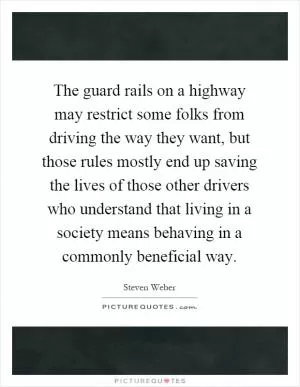 The guard rails on a highway may restrict some folks from driving the way they want, but those rules mostly end up saving the lives of those other drivers who understand that living in a society means behaving in a commonly beneficial way Picture Quote #1
