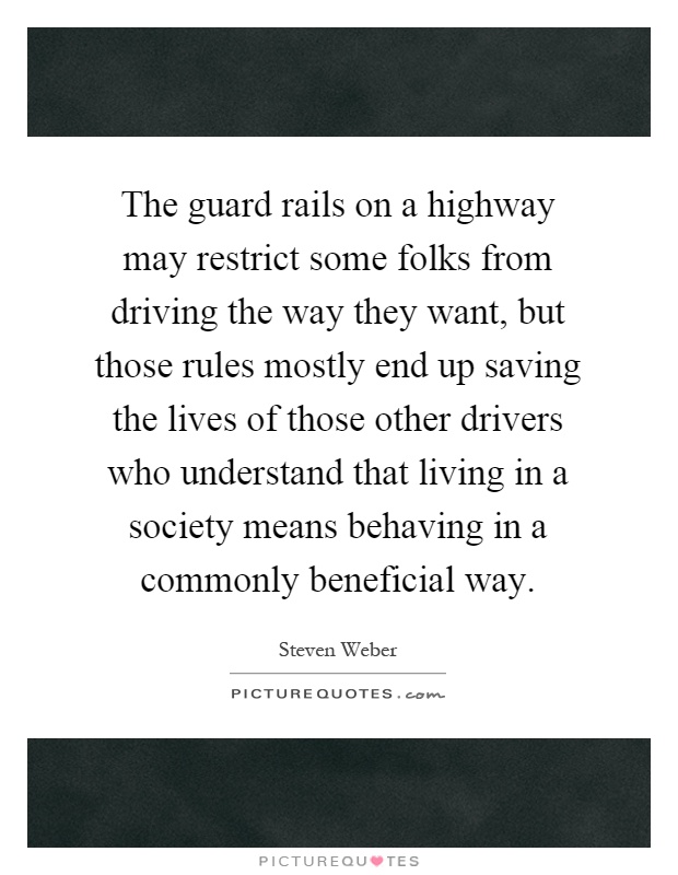 The guard rails on a highway may restrict some folks from driving the way they want, but those rules mostly end up saving the lives of those other drivers who understand that living in a society means behaving in a commonly beneficial way Picture Quote #1