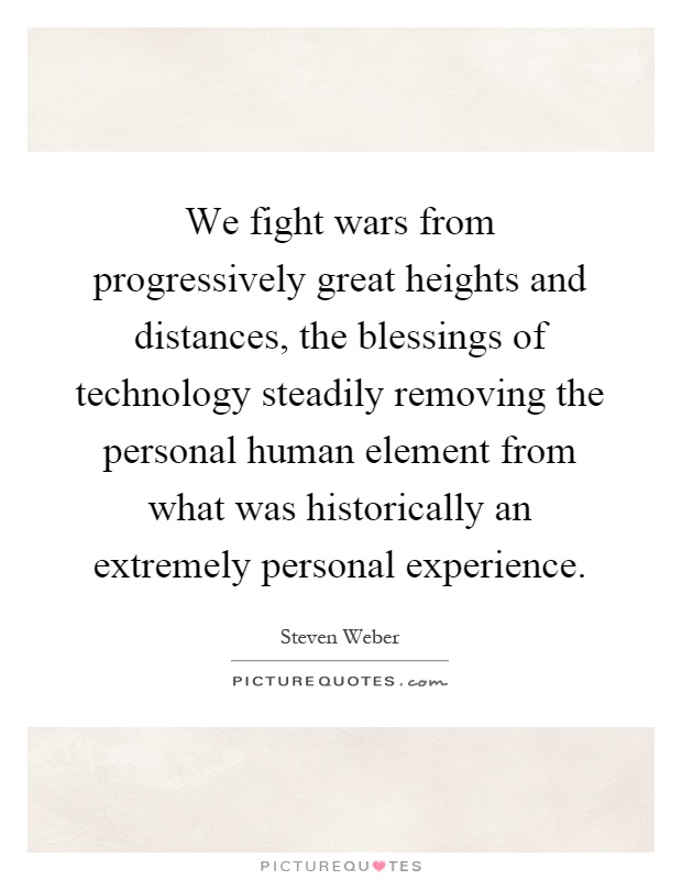 We fight wars from progressively great heights and distances, the blessings of technology steadily removing the personal human element from what was historically an extremely personal experience Picture Quote #1