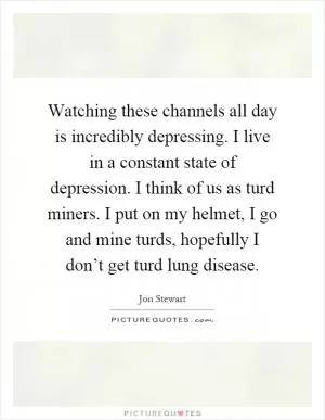 Watching these channels all day is incredibly depressing. I live in a constant state of depression. I think of us as turd miners. I put on my helmet, I go and mine turds, hopefully I don’t get turd lung disease Picture Quote #1