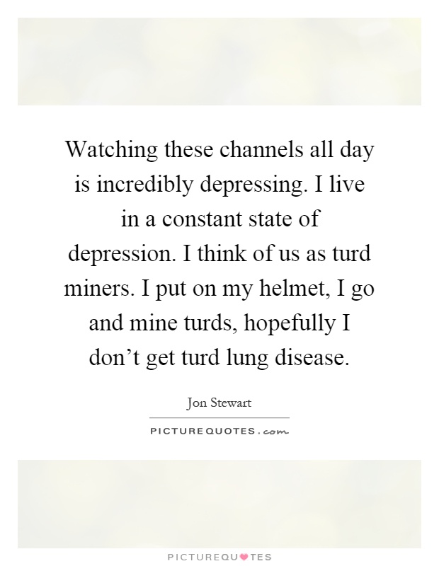 Watching these channels all day is incredibly depressing. I live in a constant state of depression. I think of us as turd miners. I put on my helmet, I go and mine turds, hopefully I don't get turd lung disease Picture Quote #1