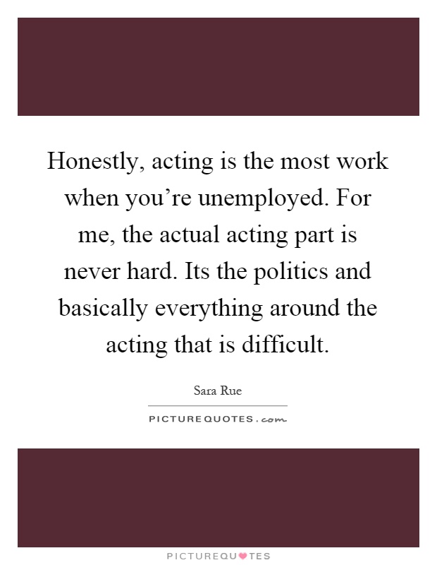 Honestly, acting is the most work when you're unemployed. For me, the actual acting part is never hard. Its the politics and basically everything around the acting that is difficult Picture Quote #1