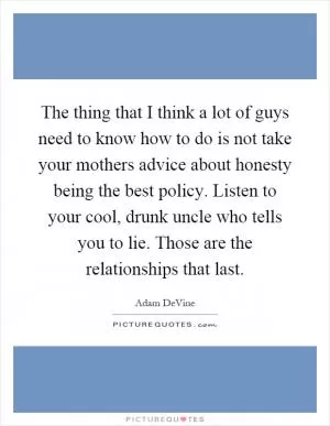 The thing that I think a lot of guys need to know how to do is not take your mothers advice about honesty being the best policy. Listen to your cool, drunk uncle who tells you to lie. Those are the relationships that last Picture Quote #1