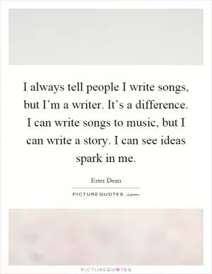 I always tell people I write songs, but I’m a writer. It’s a difference. I can write songs to music, but I can write a story. I can see ideas spark in me Picture Quote #1