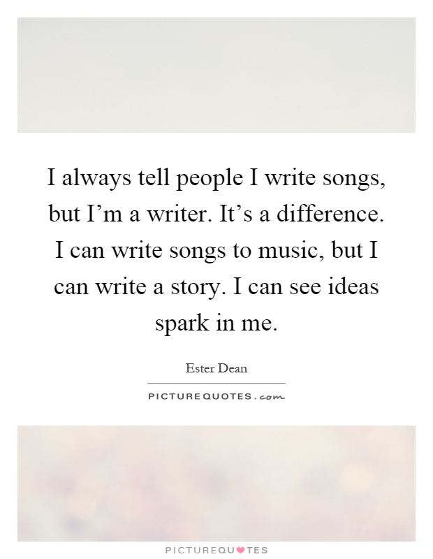I always tell people I write songs, but I'm a writer. It's a difference. I can write songs to music, but I can write a story. I can see ideas spark in me Picture Quote #1