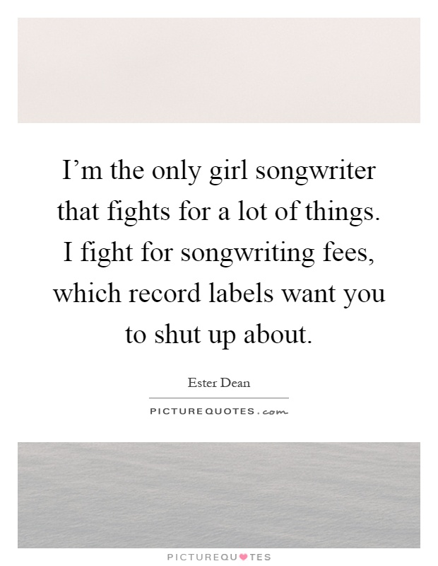 I'm the only girl songwriter that fights for a lot of things. I fight for songwriting fees, which record labels want you to shut up about Picture Quote #1