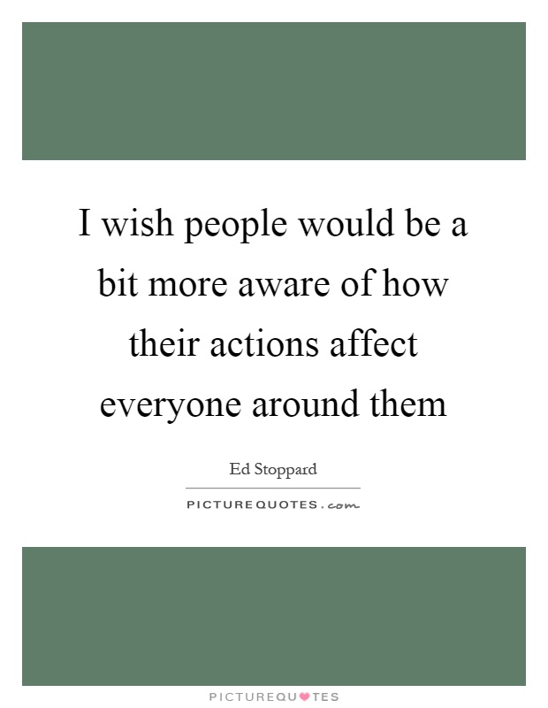 I wish people would be a bit more aware of how their actions affect everyone around them Picture Quote #1