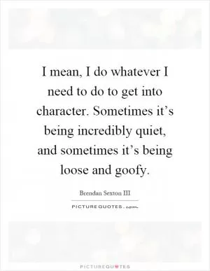 I mean, I do whatever I need to do to get into character. Sometimes it’s being incredibly quiet, and sometimes it’s being loose and goofy Picture Quote #1