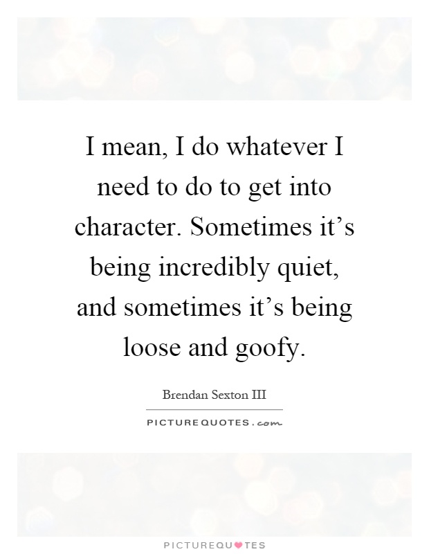 I mean, I do whatever I need to do to get into character. Sometimes it's being incredibly quiet, and sometimes it's being loose and goofy Picture Quote #1