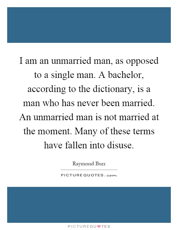 I am an unmarried man, as opposed to a single man. A bachelor, according to the dictionary, is a man who has never been married. An unmarried man is not married at the moment. Many of these terms have fallen into disuse Picture Quote #1