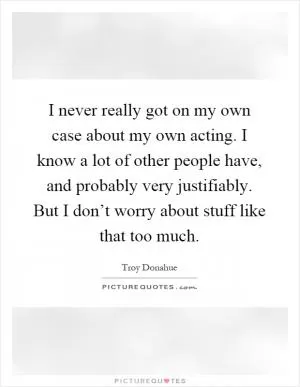 I never really got on my own case about my own acting. I know a lot of other people have, and probably very justifiably. But I don’t worry about stuff like that too much Picture Quote #1