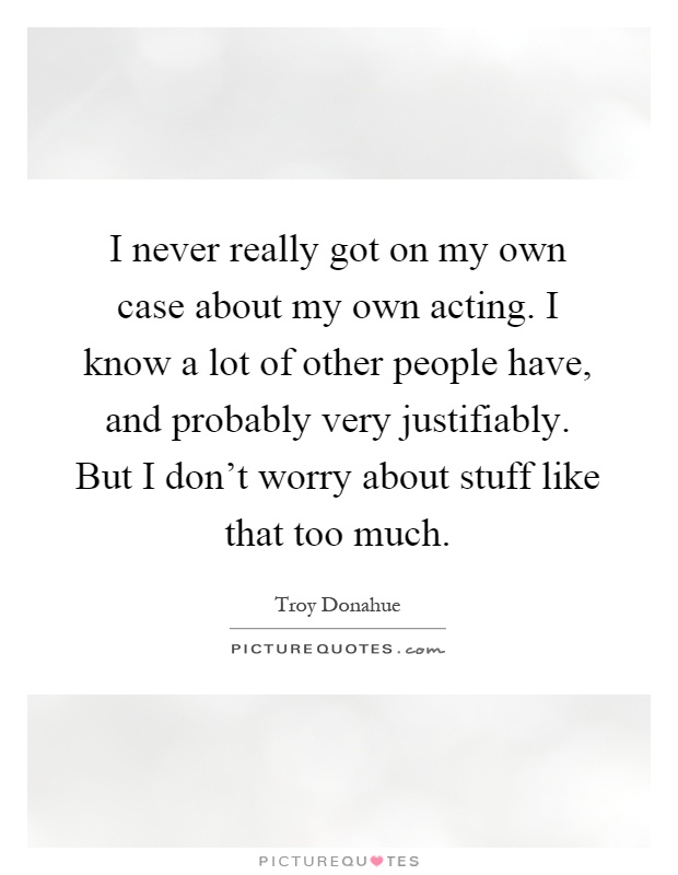 I never really got on my own case about my own acting. I know a lot of other people have, and probably very justifiably. But I don't worry about stuff like that too much Picture Quote #1
