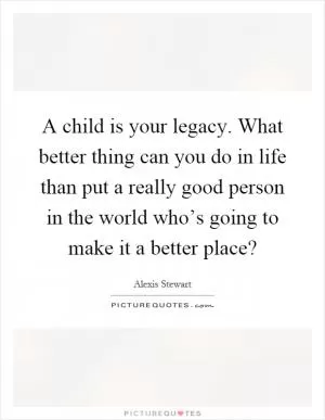 A child is your legacy. What better thing can you do in life than put a really good person in the world who’s going to make it a better place? Picture Quote #1