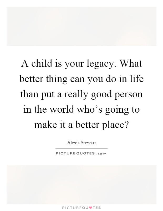 A child is your legacy. What better thing can you do in life than put a really good person in the world who's going to make it a better place? Picture Quote #1