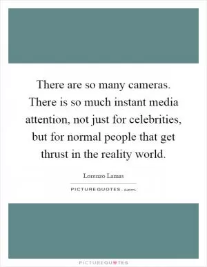 There are so many cameras. There is so much instant media attention, not just for celebrities, but for normal people that get thrust in the reality world Picture Quote #1