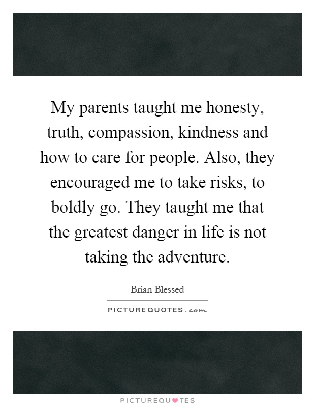 My parents taught me honesty, truth, compassion, kindness and how to care for people. Also, they encouraged me to take risks, to boldly go. They taught me that the greatest danger in life is not taking the adventure Picture Quote #1