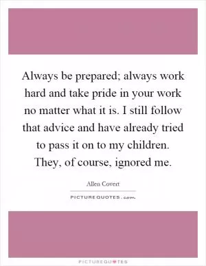 Always be prepared; always work hard and take pride in your work no matter what it is. I still follow that advice and have already tried to pass it on to my children. They, of course, ignored me Picture Quote #1